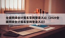 全国初级会计报名官网登录入口（2020全国初级会计报名官网登录入口）