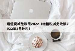 增值税减免政策2022（增值税减免政策2022年2月计税）