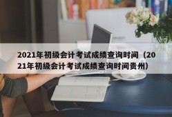 2021年初级会计考试成绩查询时间（2021年初级会计考试成绩查询时间贵州）